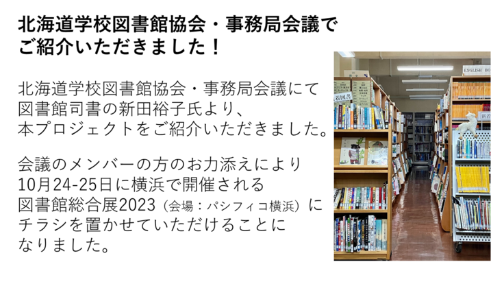 北海道学校図書館協会・事務局会議にて　図書館司書の新田裕子氏より、 本プロジェクトをご紹介いただきました。  会議のメンバーの方のお力添えにより　10月24-25日に横浜で開催される 図書館総合展2023（会場：パシフィコ横浜）に チラシを置かせていただけることに なりました。