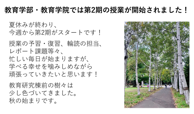 夏休みが終わり、 今週から第2期がスタートです！  授業の予習・復習、輪読の担当、 レポート課題等々、 忙しい毎日が始まりますが、 学べる幸せを噛みしめながら 頑張っていきたいと思います！  教育研究棟前の樹々は 少し色づいてきました。 秋の始まりです。