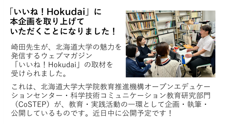 崎田先生が、北海道大学の魅力を 発信するウェブマガジン 「いいね!Hokudai」の取材を 受けられました。 これは、北海道大学大学院教育推進機構オープンエデュケーションセンター・科学技術コミュニケーション教育研究部門(CoSTEP)が、教育・実践活動の一環として企画・執筆・ 公開しているものです。近日中に公開予定です!