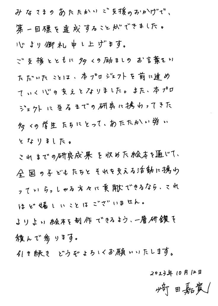 みなさまのあたたかいご支援のおかげで、第一目標を達成することができました。心より御礼申し上げます。 ご支援とともに多くの励ましのお言葉をいただいたことは、本プロジェクトを前に進めていく心の支えとなりました。また、本プロジェクトに至るまでの研究に携わってきた多くの学生たちにとって、あたたかい労いとなりました。 これまでの研究成果を収めた絵本を通じて、全国の子どもたちとそれを支える活動に携わっていらっしゃる方々に貢献できるなら、これほど嬉しいことはございません。 よりよい絵本を制作できるよう、一層研鑽を積んで参ります。 今後ともどうぞよろしくお願いいたします。