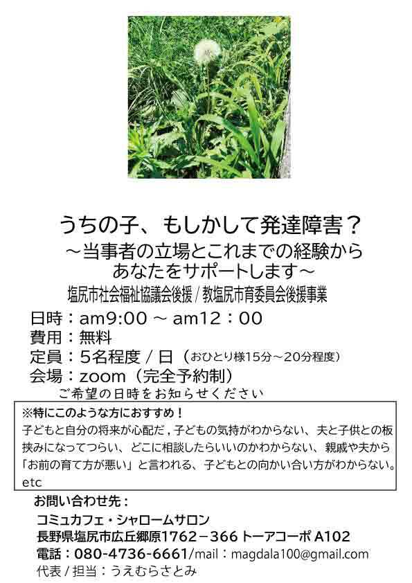 うちのこ、もしかして発達障害？ ～当事者の立場とこれまでの経験からあなたをサポートします~  時間帯：am9:00～am12;00～ 費用：無料 会場：zoom（完全予約制） 定員：5名程度/日（おひとり15分程度）  ※特にこのような方におすすめ！  子どもと自分の将来が心配だ 子どもの気持がわからない 夫と子供との板挟みになってつらい どこに相談したらいいのかわからない 親戚や夫から「お前の育て方が悪い」と言われる 子どもとの向かい合い方がわからない。 etc 御問い合わせ  コミュカフェ・シャロームサロン 長野県塩尻市広丘郷原1762－366トーアコーポA１０２