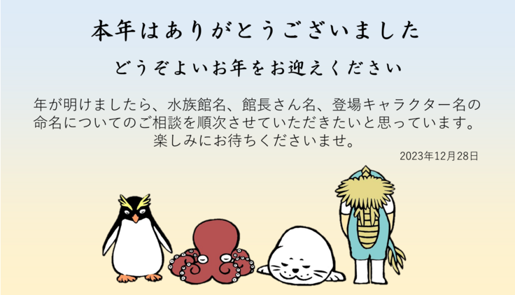 どうぞよいお年をお迎えください  年が明けましたら、水族館名、館長さん名、登場キャラクター名の 命名についてのご相談を順次させていただきたいと思っています。 楽しみにお待ちくださいませ。2023年12月28日