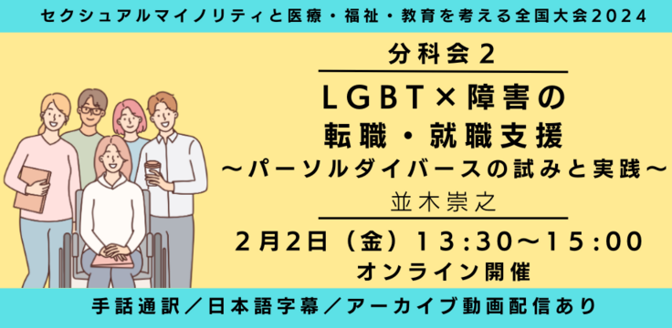 分科会2 LGBT×障害の転職・就職支援 ～パーソルダイバースの試みと実践～ 並木崇之 2月2日（金） 13:30～15:00     オンライン ライブビューイングあり 手話通訳／日本語字幕／ア