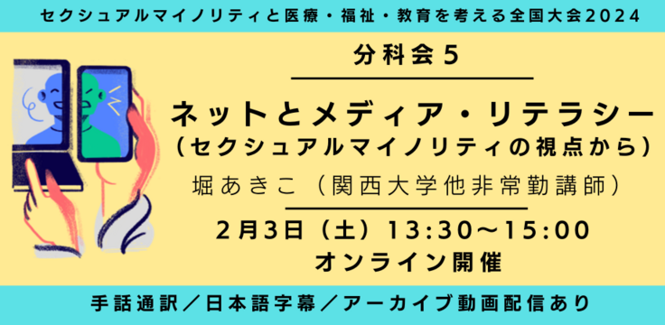 分科会5 ネットとメディア・リテラシー （セクシュアルマイノリティの視点から） 堀あきこ（関西大学他非常勤講師） 2月3日（土）13:30～15:00   オンライン ライブビューイングあり 手話通訳／日本語字幕／アーカイブあり
