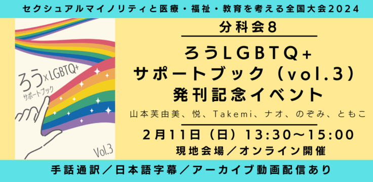 分科会8 ろう×LGBTQ＋サポートブック（vol.3） 発行記念会 山本芙由美、悦、Takemi、ナオ、のぞみ、ともこ 2月4日（日） 13:30～15:00  現地会場とオンラインのハイブリッド  手話通訳／日本語字幕／アーカイブあり