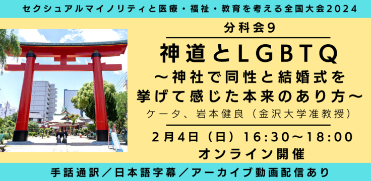 分科会9 神道とLGBTQ  〜神社で同性と結婚式を挙げて感じた本来のあり方〜 ケータ、岩本健良（金沢大学准教授） 2月4日（日） 16:30～18:00   オンライン 会場都合により、ライブビューイングはありません 手話通訳／日本語字幕／アーカイブあり