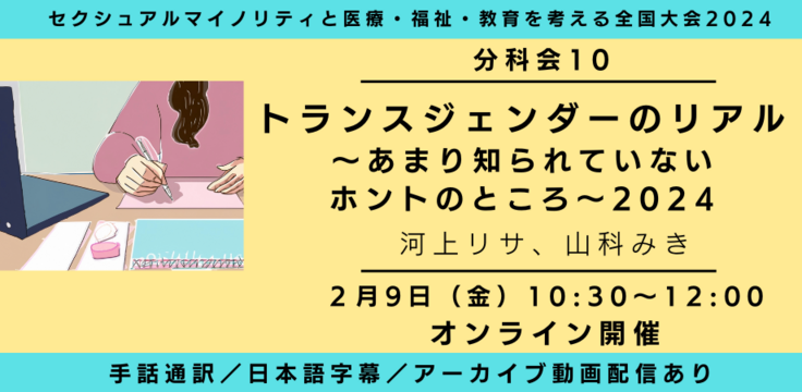分科会10
トランスジェンダーのリアル2024~トランスジェンダーの「問題」の「嘘」~ 河上リサ、山科みき 2月9日(金) 10:30~12:00 オンライン
ライブビューイングあり
手話通訳/日本語字幕/アーカイブあり オンライン録画+ライブQA