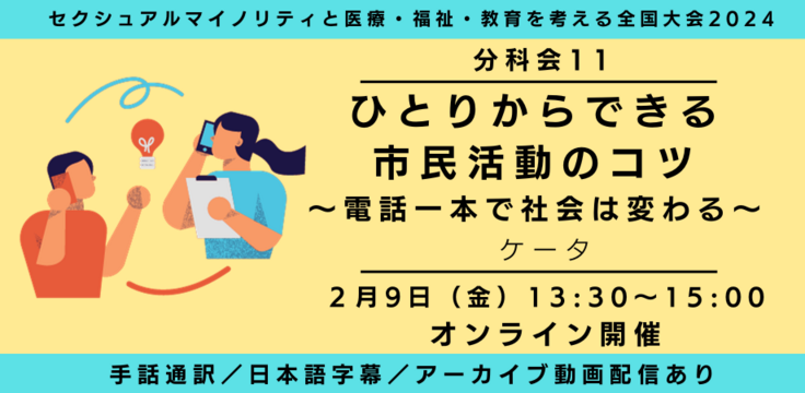 分科会11 ひとりからできる市民活動 〜電話一本で社会は変えられる〜 ケータ  2月9日（金） 13:30～15:00   オンライン ライブビューイングあり 手話通訳／日本語字幕／アーカイブあり オンライン録画＋ライブQA