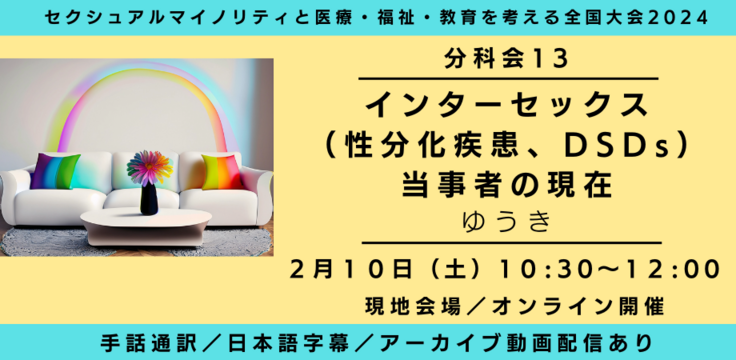 分科会13 インターセックス（性分化疾患、DSDs） 当事者の現在 ゆうき  2月10日（土） 10:30～12:00   現地会場とオンラインのハイブリッド  手話通訳／日本語字幕／アーカイブあり