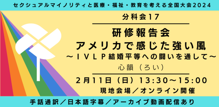 分科会17 研修報告会　アメリカで感じた強い風 〜ＩＶＬＰ結婚平等への闘いを通して〜 心韻（ろい） 2月11日（日） 13:30～15:00   現地会場とオンラインのハイブリッド  手話通訳／日本語字幕／アーカイブあり