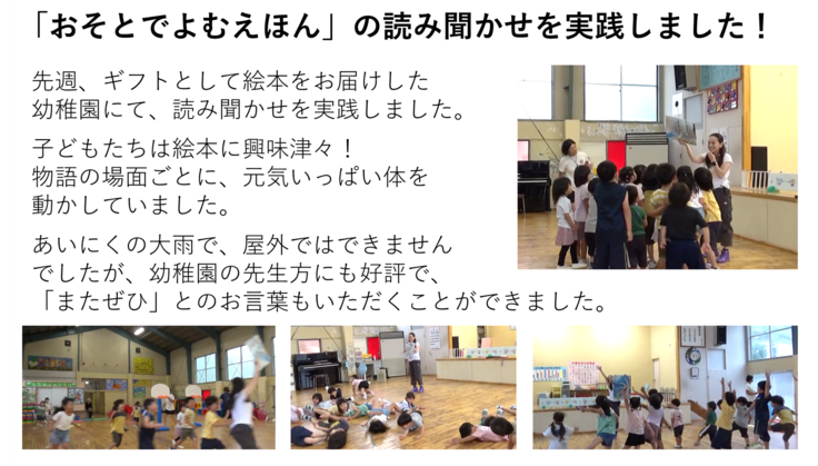 先週、ギフトとして絵本をお届けした 幼稚園にて、読み聞かせを実践しました。  子どもたちは絵本に興味津々！ 物語の場面ごとに、元気いっぱい体を 動かしていました。  あいにくの大雨で、屋外ではできません でしたが、幼稚園の先生方にも好評で、 「またぜひ」とのお言葉もいただくことができました。
