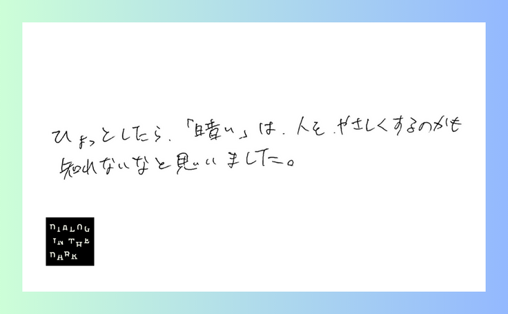 ダイアログ・イン・ザ・ダークに参加されたかたのご感想。ひょっとしたら、「暗い」は人を優しくするのかもしれない