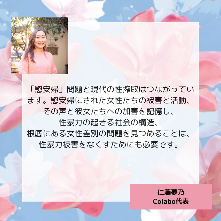 「慰安婦」問題と現代の性搾取はつながっています。慰安婦にされた女性たちの被害と活動、その声と彼女たちへの加害を記憶し、 性暴力の起きる社会の構造、 根底にある女性差別の問題を見つめることは、性暴力被害をなくすためにも必要です。仁藤夢乃 Colabo代表