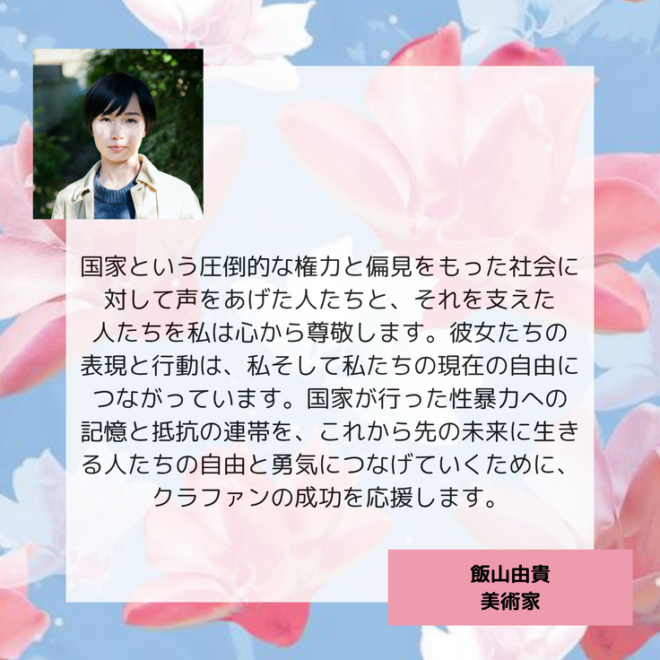 国家という圧倒的な権力と偏見をもった社会に対して声をあげた人たちと、それを支えた 人たちを私は心から尊敬します。彼女たちの 表現と行動は、私そして私たちの現在の自由につながっています。国家が行った性暴力への 記憶と抵抗の連帯を、これから先の未来に生きる人たちの自由と勇気につなげていくために、クラファンの成功を応援します。 飯山由貴　美術家